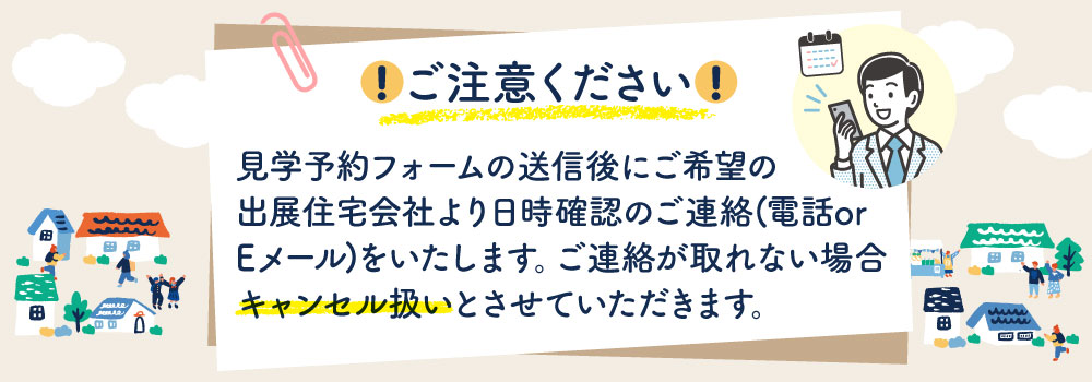 ご注意ください!見学予約フォームの送信後にご希望の出展住宅会社より日時確認のご連絡(電話 or Eメール)をいたします。ご連絡が取れない場合、キャンセル扱いとさせていただきます。