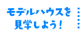 モデルハウスを見学しよう！