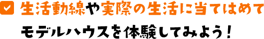 生活動線や実際の生活に当てはめてモデルハウスを体験してみよう！