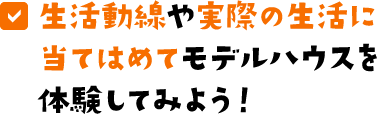 生活動線や実際の生活に当てはめてモデルハウスを体験してみよう！