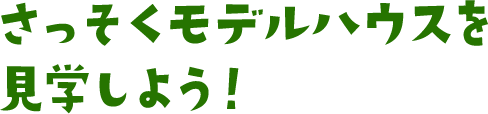 さっそくモデルハウスを見学しよう！