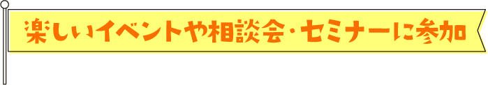 楽しいイベントや相談会・セミナーに参加