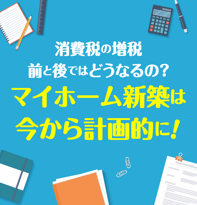 消費税の増税　前と後ではどうなるの？マイホーム新築は今から計画的に！