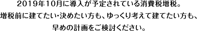 2019年10月に導入が予定されている消費税増税。増税前に建てたい・決めたい方も、ゆっくり考えて建てたい方も、早めの計画をご検討ください。