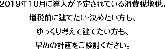 2019年10月に導入が予定されている消費税増税。増税前に建てたい・決めたい方も、ゆっくり考えて建てたい方も、早めの計画をご検討ください。