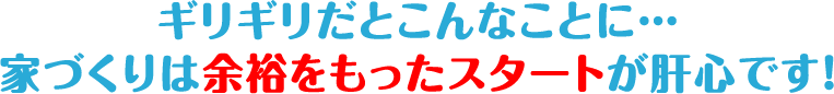 ギリギリだとこんなことに…
家づくりは余裕をもったスタートが肝心です！