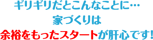 ギリギリだとこんなことに…
家づくりは余裕をもったスタートが肝心です！