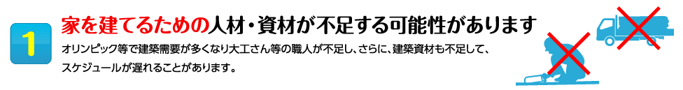 1家を建てるための人材・資材が不足する可能性があります オリンピック等で建築需要が多くなり大工さん等の職人が不足し、さらに、建築資材も不足して、スケジュールが遅れることがあります。