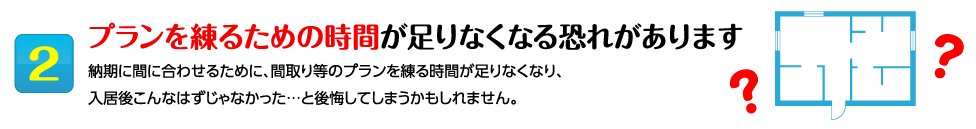 2プランを練るための時間が足りなくなる恐れがあります 納期に間に合わせるために、間取り等のプランを練る時間が足りなくなり、
入居後こんなはずじゃなかった…と後悔してしまうかもしれません。