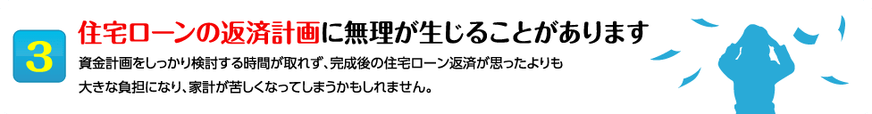 3住宅ローンの返済計画に無理が生じることがあります 資金計画をしっかり検討する時間が取れず、完成後の住宅ローン返済が思ったよりも
大きな負担になり、家計が苦しくなってしまうかもしれません。