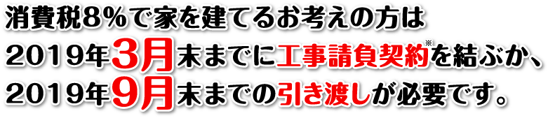 消費税8％で家を建てるお考えの方は2019年3月末までに工事請負契約を結ぶか、2019年9月末までの引き渡しが必要です。