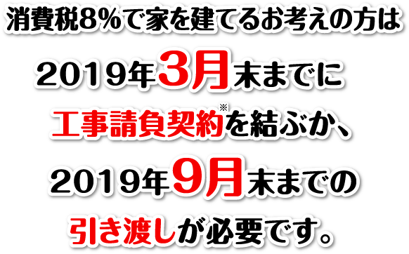 消費税8％で家を建てるお考えの方は2019年3月末までに工事請負契約を結ぶか、2019年9月末までの引き渡しが必要です。