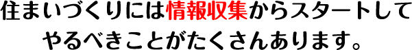 住まいづくりには情報収集からスタートしてやるべきことがたくさんあります。