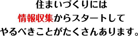 住まいづくりには情報収集からスタートしてやるべきことがたくさんあります。