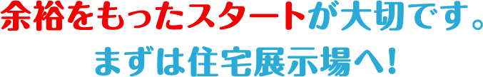 余裕をもったスタートが大切です。まずは住宅展示場へ！