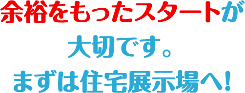 余裕をもったスタートが大切です。まずは住宅展示場へ！