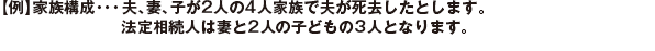 【例】家族構成・・・	夫、妻、子が2人の4人家族で夫が死去したとします。法定相続人は妻と2人の子どもの3人となります。