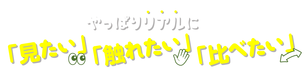 やっぱりリアルに「見たい」「触れたい」「比べたい」