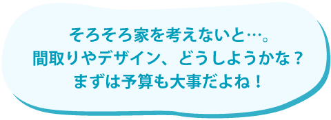 そろそろ家を考えないと。間取りやデザイン、どうしようかな？まずは予算も大事だよね！