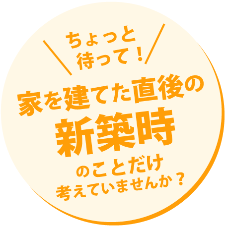 ちょっと待って！家を建てた直後の新築時のことだけ考えていませんか？