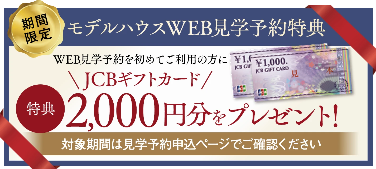 期間限定モデルハウスWEB見学予約特典 WEB見学予約を初めてご利用の方にJCBギフトカード2,000円分をプレゼント！