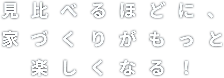 見比べるほどに、家づくりがもっと楽しくなる！