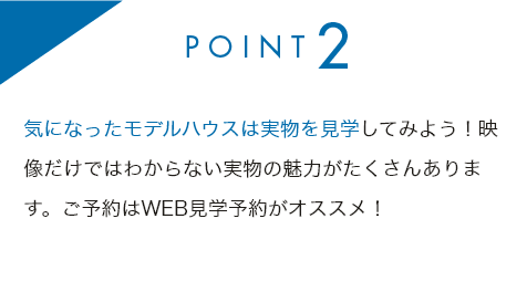 point2 気になったモデルハウスは実物を見学してみよう！映像だけではわからない実物の魅力がたくさんあります。ご予約はWEB見学予約がオススメ！