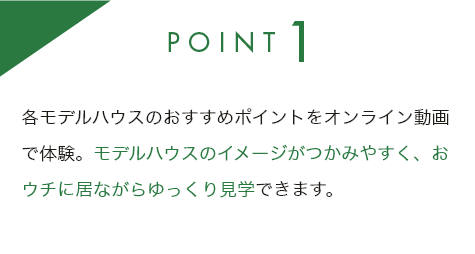 point1 各モデルハウスのおすすめポイントをオンライン動画で体験。モデルハウスのイメージがつかみやすく、おウチに居ながらゆっくり見学できます。