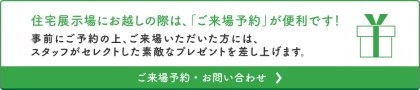 住宅展示場にお越しの際は、「ご来場予約」が便利です！事前にご予約の上、ご来場いただいた方には、スタッフがセレクトした素敵なプレゼントを差し上げます。ご来場予約・お問い合わせ